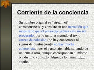 Corriente de la conciencia
Su nombre original es “stream of
consciousness” y consiste en una narración que
muestra lo que el personaje piensa casi sin ser
procesado, por lo tanto, a menudo el texto
carece de cohesión (no hay conectores ni
signos de puntuación)y no hay mucha
coherencia, pues el personaje habla saltando de
un tema a otro, aunque correspondan al mismo
o a distinto contexto. Algunos lo llaman fluir
síquico.
 