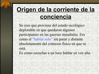 Origen de la corriente de la
conciencia
Se cree que proviene del estado sicológico
deplorable en que quedaron algunos
participantes en las guerras mundiales. Era
como el “hablar solo” sin parar y distante
absolutamente del contexto físico en que se
está.
Es como escuchar a un loco hablar en voz alta.
 