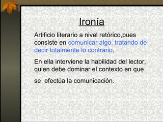 Ironía
Artificio literario a nivel retórico,pues
consiste en comunicar algo, tratando de
decir totalmente lo contrario.
En ella interviene la habilidad del lector,
quien debe dominar el contexto en que
se efectúa la comunicación.
 