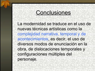 Conclusiones
La modernidad se traduce en el uso de
nuevas técnicas artísticas como la
complejidad narrativa, temporal y de
acontecimientos, es decir, el uso de
diversos modos de enunciación en la
obra, de dislocaciones temporales y
configuraciones múltiples del
personaje.
 