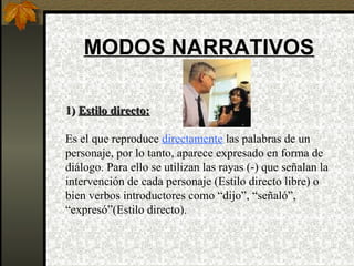 MODOS NARRATIVOS
1)1) Estilo directo:Estilo directo:
Es el que reproduce directamente las palabras de un
personaje, por lo tanto, aparece expresado en forma de
diálogo. Para ello se utilizan las rayas (-) que señalan la
intervención de cada personaje (Estilo directo libre) o
bien verbos introductores como “dijo”, “señaló”,
“expresó”(Estilo directo).
 