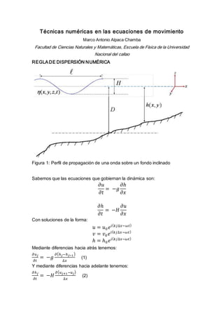 Técnicas numéricas en las ecuaciones de movimiento
Marco Antonio Alpaca Chamba
Facultad de Ciencias Naturales y Matemáticas, Escuela de Física de la Universidad
Nacional del callao
REGLADE DISPERSIÓN NUMÉRICA
Figura 1: Perfil de propagación de una onda sobre un fondo inclinado
Sabemos que las ecuaciones que gobiernan la dinámica son:
𝜕𝑢
𝜕𝑡
= −𝑔
𝜕ℎ
𝜕𝑥
𝜕ℎ
𝜕𝑡
= −𝐻
𝜕𝑢
𝜕𝑥
Con soluciones de la forma:
𝑢 = 𝑢0 𝑒𝑖( 𝑘𝑗∆𝑥−𝜔𝑡)
𝑣 = 𝑣0 𝑒𝑖( 𝑘𝑗∆𝑥−𝜔𝑡)
ℎ = ℎ0 𝑒𝑖( 𝑘𝑗∆𝑥−𝜔𝑡)
Mediante diferencias hacia atrás tenemos:
𝜕𝑢 𝑗
𝜕𝑡
= −𝑔
𝜕(ℎ 𝑗−ℎ 𝑗−1)
∆𝑥
(1)
Y mediante diferencias hacia adelante tenemos:
𝜕ℎ 𝑗
𝜕𝑡
= −𝐻
𝜕( 𝑢 𝑗+1−𝑢 𝑗)
∆𝑥
(2)
 