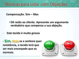 Técnicas para Lidar com Objeções
Compensação. Sim – Mas
•Dê razão ao cliente. Apresente um argumento
verdadeiro que compensa a sua objeção.
- Este tecido é muito grosso
- Sim, mas se a senhora quer
resistência, o tecido terá que
ser mais encorpado que os
normais.
 