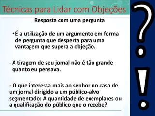 Técnicas para Lidar com Objeções
Resposta com uma pergunta
•É a utilização de um argumento em forma
de pergunta que desperta para uma
vantagem que supera a objeção.
- A tiragem de seu jornal não é tão grande
quanto eu pensava.
- O que interessa mais ao senhor no caso de
um jornal dirigido a um público-alvo
segmentado: A quantidade de exemplares ou
a qualificação do público que o recebe?
 