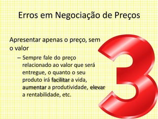 Erros em Negociação de Preços
Apresentar apenas o preço, sem
o valor
– Sempre fale do preço
relacionado ao valor que será
entregue, o quanto o seu
produto irá facilitar a vida,
aumentar a produtividade, elevar
a rentabilidade, etc.
 