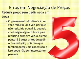 Erros em Negociação de Preços
Reduzir preço sem pedir nada em
troca
– O pensamento do cliente é: se
você reduziu uma vez, por que
não reduziria outra? E, quando
você exigiu algo em troca para
reduzir a primeira vez, o cliente
pensará 2 vezes antes de pedir
outra redução, pois terá que
também fazer uma concessão e
isso pode não ser interessante
para ele
 