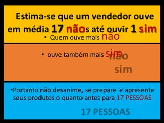 Estima-se que um vendedor ouve
em média 17 nãos até ouvir 1 sim
• Quem ouve mais não
• ouve também mais sim
•Portanto não desanime, se prepare e apresente
seus produtos o quanto antes para 17 PESSOAS
 