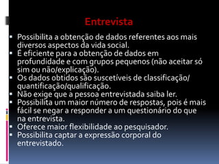 







Técnicas de Investigação
Entrevista
Científica
Possibilita a obtenção de dados referentes aos mais

diversos aspectos da vida social.
É eficiente para a obtenção de dados em
profundidade e com grupos pequenos (não aceitar só
sim ou não/explicação).
Os dados obtidos são suscetíveis de classificação/
quantificação/qualificação.
Não exige que a pessoa entrevistada saiba ler.
Possibilita um maior número de respostas, pois é mais
fácil se negar a responder a um questionário do que
na entrevista.
Oferece maior flexibilidade ao pesquisador.
Possibilita captar a expressão corporal do
entrevistado.

 