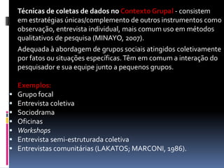Técnicas de coletas de dados no Contexto Grupal - consistem
em estratégiasENTREVISTA GRUPAL instrumentos como
únicas/complemento de outros
observação, entrevista individual, mais comum uso em métodos
qualitativos de pesquisa (MINAYO, 2007).
Adequada à abordagem de grupos sociais atingidos coletivamente
por fatos ou situações específicas. Têm em comum a interação do
pesquisador e sua equipe junto a pequenos grupos.









Exemplos:
Grupo focal
Entrevista coletiva
Sociodrama
Oficinas
Workshops
Entrevista semi-estruturada coletiva
Entrevistas comunitárias (LAKATOS; MARCONI, 1986).

 