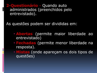 2-Questionário - Quando auto
administrados (preenchidos pelo
entrevistado).
As questões podem ser divididas em:

 Abertas (permite maior liberdade ao
entrevistado)
 Fechadas (permite menor liberdade na
resposta).
 Mistas (onde apareçam os dois tipos de
questões)

 