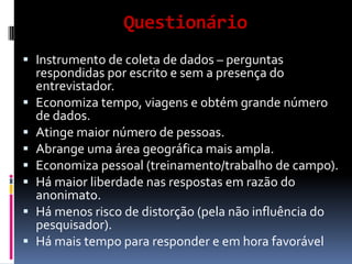 Questionário
 Instrumento de coleta de dados – perguntas
respondidas por escrito e sem a presença do









entrevistador.
Economiza tempo, viagens e obtém grande número
de dados.
Atinge maior número de pessoas.
Abrange uma área geográfica mais ampla.
Economiza pessoal (treinamento/trabalho de campo).
Há maior liberdade nas respostas em razão do
anonimato.
Há menos risco de distorção (pela não influência do
pesquisador).
Há mais tempo para responder e em hora favorável

 
