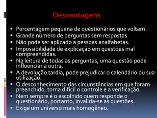 Desvantagens












Percentagem pequena de questionários que voltam.
Grande número de perguntas sem respostas.
Não pode ser aplicado a pessoas analfabetas.
Impossibilidade de explicação em questões mal
compreendidas.
Na leitura de todas as perguntas, uma questão pode
influenciar a outra.
A devolução tardia, pode prejudicar o calendário ou sua
utilização.
O desconhecimento das circunstâncias em que foram
preenchido, torna difícil o controle e a verificação.
Nem sempre é o escolhido quem responde o
questionário, portanto, invalida-se as questões.
Exige um universo mais homogêneo.

 