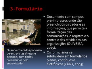 3-Formulário
 Documento com campos
pré-impressos onde são
preenchidos os dados e as
informações, que permite a
formalização das
comunicações, o registro e o
controle das atividades das
organizações (OLIVEIRA,
2005).
Quando coletados por meio
 Os formulários se
de entrevistas diretas e
subdividem em formulários
pessoais, com dados
preenchidos pelo
planos, contínuos e
entrevistador.
eletrônicos (CURY, 2005)

 