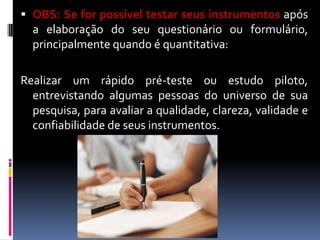  OBS: Se for possível testar seus instrumentos após
a elaboração do seu questionário ou formulário,

principalmente quando é quantitativa:
Realizar um rápido pré-teste ou estudo piloto,
entrevistando algumas pessoas do universo de sua
pesquisa, para avaliar a qualidade, clareza, validade e
confiabilidade de seus instrumentos.

 