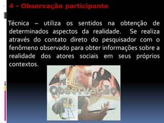  4 - Observação participante

Técnica – utiliza os sentidos na obtenção de
determinados aspectos da realidade. Se realiza
através do contato direto do pesquisador com o
fenômeno observado para obter informações sobre a
realidade dos atores sociais em seus próprios
contextos.

 