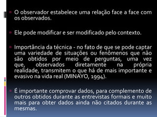  O observador estabelece uma relação face a face com

os observados.

 Ele pode modificar e ser modificado pelo contexto.

 Importância da técnica - no fato de que se pode captar

uma variedade de situações ou fenômenos que não
são obtidos por meio de perguntas, uma vez
que,
observados
diretamente
na
própria
realidade, transmitem o que há de mais importante e
evasivo na vida real (MINAYO, 1994).

 É importante comprovar dados, para complemento de

outros obtidos durante as entrevistas formais e muito
mais para obter dados ainda não citados durante as
mesmas.

 