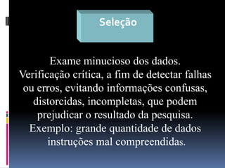 Seleção

Exame minucioso dos dados.
Verificação crítica, a fim de detectar falhas
ou erros, evitando informações confusas,
distorcidas, incompletas, que podem
prejudicar o resultado da pesquisa.
Exemplo: grande quantidade de dados
instruções mal compreendidas.

 
