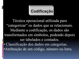 Codificação
Técnica operacional utilizada para
“categorizar” os dados que se relacionam.
Mediante a codificação, os dados são
transformados em símbolos, podendo depois
ser tabelados e contados.
• Classificação dos dados em categorias.
•Atribuição de um código, número ou letra.

 