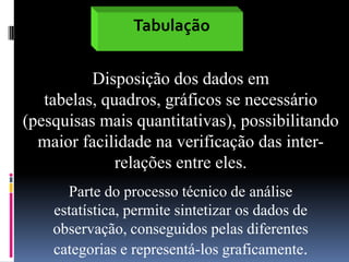 Tabulação
Disposição dos dados em
tabelas, quadros, gráficos se necessário
(pesquisas mais quantitativas), possibilitando
maior facilidade na verificação das interrelações entre eles.
Parte do processo técnico de análise
estatística, permite sintetizar os dados de
observação, conseguidos pelas diferentes
categorias e representá-los graficamente.

 
