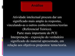 Análise
Atividade intelectual procura dar um
significado mais amplo às respostas,
vinculando-as a outros conhecimentos/teorias
(Referencial Teórico).
Parte mais importante do PCE
Interpretação - exposição do verdadeiro
significado do material apresentado, em
relação aos objetivos propostos/ tema/teoria.

 