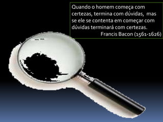 Quando o homem começa com
certezas, termina com dúvidas, mas
se ele se contenta em começar com
dúvidas terminará com certezas.
Francis Bacon (1561-1626)

 