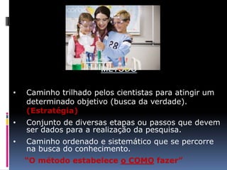 MÉTODO
•

Caminho trilhado pelos cientistas para atingir um
determinado objetivo (busca da verdade).
(Estratégia)

•

Conjunto de diversas etapas ou passos que devem
ser dados para a realização da pesquisa.

•

Caminho ordenado e sistemático que se percorre
na busca do conhecimento.
“O método estabelece o COMO fazer”

 