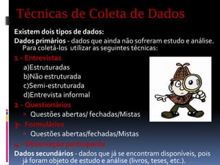 Técnicas de Coleta de Dados
Existem dois tipos de dados:
Dados primários - dados que ainda não sofreram estudo e análise.
Para coletá-los utilizar as seguintes técnicas:
1 - Entrevistas
a)Estruturadas
b)Não estruturada
c)Semi-estruturada
d)Entrevista informal
2 - Questionários
 Questões abertas/ fechadas/Mistas
3- Formulários
 Questões abertas/fechadas/Mistas
4 - Observação participante
Dados secundários - dados que já se encontram disponíveis, pois
já foram objeto de estudo e análise (livros, teses, etc.).

 