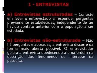 1 - ENTREVISTAS
 a) Entrevistas estruturadas – Consiste

em levar o entrevistado a responder perguntas
previamente estabelecidas, independente de ter
havido contato anterior com a população a ser
estudada.

 b) Entrevistas não-estruturada – Não

há perguntas elaboradas, a entrevista discorre da
forma mais aberta possível. O entrevistador
guiará a entrevista obedecendo a uma ordem na
descrição dos fenômenos de interesse da
pesquisa.

 