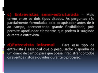  c) Entrevistas semi-estruturada – Meio
termo entre os dois tipos citados. As perguntas são
parcialmente formuladas pelo pesquisador antes de ir

ao campo, apresentando grande flexibilidade, pois
permite aprofundar elementos que podem ir surgindo
durante a entrevista.
 d)Entrevista informal – Para esse tipo de
entrevista é essencial que o pesquisador disponha de
um diário de campo para que possa ir registrando todos
os eventos vistos e ouvidos durante o processo.

 