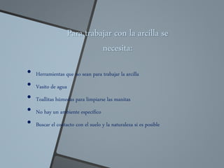 Para trabajar con la arcilla se
necesita:
• Herramientas que no sean para trabajar la arcilla
• Vasito de agua
• Toallitas húmedas para limpiarse las manitas
• No hay un ambiente específico
• Buscar el contacto con el suelo y la naturaleza si es posible
 