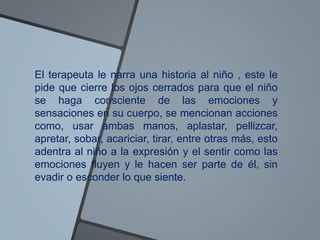 El terapeuta le narra una historia al niño , este le
pide que cierre los ojos cerrados para que el niño
se haga consciente de las emociones y
sensaciones en su cuerpo, se mencionan acciones
como, usar ambas manos, aplastar, pellizcar,
apretar, sobar, acariciar, tirar, entre otras más, esto
adentra al niño a la expresión y el sentir como las
emociones fluyen y le hacen ser parte de él, sin
evadir o esconder lo que siente.
 