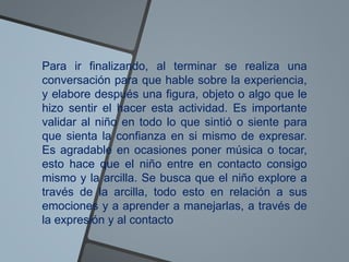 Para ir finalizando, al terminar se realiza una
conversación para que hable sobre la experiencia,
y elabore después una figura, objeto o algo que le
hizo sentir el hacer esta actividad. Es importante
validar al niño en todo lo que sintió o siente para
que sienta la confianza en si mismo de expresar.
Es agradable en ocasiones poner música o tocar,
esto hace que el niño entre en contacto consigo
mismo y la arcilla. Se busca que el niño explore a
través de la arcilla, todo esto en relación a sus
emociones y a aprender a manejarlas, a través de
la expresión y al contacto
 