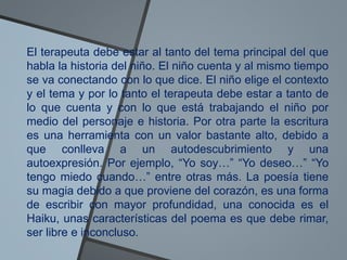 El terapeuta debe estar al tanto del tema principal del que
habla la historia del niño. El niño cuenta y al mismo tiempo
se va conectando con lo que dice. El niño elige el contexto
y el tema y por lo tanto el terapeuta debe estar a tanto de
lo que cuenta y con lo que está trabajando el niño por
medio del personaje e historia. Por otra parte la escritura
es una herramienta con un valor bastante alto, debido a
que conlleva a un autodescubrimiento y una
autoexpresión. Por ejemplo, “Yo soy…” “Yo deseo…” “Yo
tengo miedo cuando…” entre otras más. La poesía tiene
su magia debido a que proviene del corazón, es una forma
de escribir con mayor profundidad, una conocida es el
Haiku, unas características del poema es que debe rimar,
ser libre e inconcluso.
 