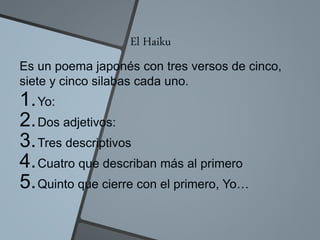 El Haiku
Es un poema japonés con tres versos de cinco,
siete y cinco silabas cada uno.
1.Yo:
2.Dos adjetivos:
3.Tres descriptivos
4.Cuatro que describan más al primero
5.Quinto que cierre con el primero, Yo…
 
