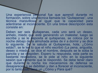 Una experiencia personal fue que aprendí durante mi
formación, sobre una técnica llamada los “Quitapenas”, una
técnica maravillosa al igual que la capacidad para
adentrarse al inconsciente. En una breve descripción esta
consiste en:
Deben ser seis Quitapenas, cada uno será un deseo,
anhelo, miedo que esté generando un malestar, luego se
escribe y se le deposita al quitapenas, se coloca por la
noche debajo de la almohada antes de ir a dormir y se dice
lo siguiente. Se le saluda al Quitapenas, hola, ¿Cómo
estás?, se le lee lo que el niño escribió (La pena, angustia,
deseo o miedo), se dice el nombre, después se le soba la
pancita y se despiden. Espero tu respuesta, esta parte es
bastante reveladora, se le pide al niño en la siguiente
sesión que comente que le respondió. Se debe tener claro
que durante la noche los mecanismos de defensa se
desaparecen o se debilitan y dan a florecer el inconsciente,
por lo tanto todo tiene un ¿Cómo y Para qué?
 