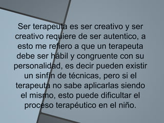 Ser terapeuta es ser creativo y ser
creativo requiere de ser autentico, a
esto me refiero a que un terapeuta
debe ser hábil y congruente con su
personalidad, es decir pueden existir
un sinfín de técnicas, pero si el
terapeuta no sabe aplicarlas siendo
el mismo, esto puede dificultar el
proceso terapéutico en el niño.
 