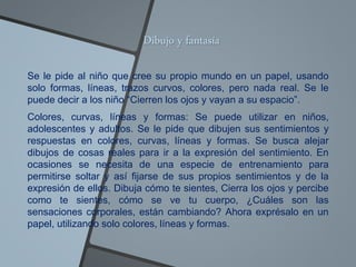 Dibujo y fantasía
Se le pide al niño que cree su propio mundo en un papel, usando
solo formas, líneas, trazos curvos, colores, pero nada real. Se le
puede decir a los niño “Cierren los ojos y vayan a su espacio”.
Colores, curvas, líneas y formas: Se puede utilizar en niños,
adolescentes y adultos. Se le pide que dibujen sus sentimientos y
respuestas en colores, curvas, líneas y formas. Se busca alejar
dibujos de cosas reales para ir a la expresión del sentimiento. En
ocasiones se necesita de una especie de entrenamiento para
permitirse soltar y así fijarse de sus propios sentimientos y de la
expresión de ellos. Dibuja cómo te sientes, Cierra los ojos y percibe
como te sientes, cómo se ve tu cuerpo, ¿Cuáles son las
sensaciones corporales, están cambiando? Ahora exprésalo en un
papel, utilizando solo colores, líneas y formas.
 