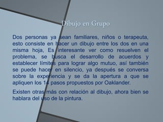 Dibujo en Grupo
Dos personas ya sean familiares, niños o terapeuta,
esto consiste en hacer un dibujo entre los dos en una
misma hoja, Es interesante ver como resuelven el
problema, se busca el desarrollo de acuerdos y
establecer límites para lograr algo mutuo, así también
se puede hacer en silencio, ya después se conversa
sobre la experiencia y se da la apertura a que se
apliquen los 14 pasos propuestos por Oaklander.
Existen otras más con relación al dibujo, ahora bien se
hablara del uso de la pintura.
 