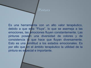 Pintura
Es una herramienta con un alto valor terapéutico,
debido a que esta “Fluye”, lo que se asemeja a las
emociones, las emociones fluyen constantemente. Las
pinturas poseen una diversidad de colores y de
consistencia lo que hace que fluyan diversamente.
Esto es una similitud a los estados emocionales. Es
por ello que en el ámbito terapéutico la utilidad de la
pintura es especial e importante.
 