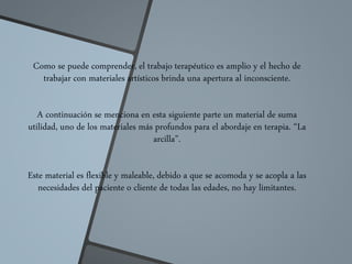 Como se puede comprender, el trabajo terapéutico es amplio y el hecho de
trabajar con materiales artísticos brinda una apertura al inconsciente.
A continuación se menciona en esta siguiente parte un material de suma
utilidad, uno de los materiales más profundos para el abordaje en terapia. “La
arcilla”.
Este material es flexible y maleable, debido a que se acomoda y se acopla a las
necesidades del paciente o cliente de todas las edades, no hay limitantes.
 