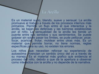 La Arcilla
Es un material sucio, blando, suave y sensual. La arcilla
promueve el trabajo a través de los procesos internos más
primarios. Permite un flujo entre el que interactúa y la
arcilla, se bajan las defensas y las barreras establecidas
por el niño. La sensualidad de la arcilla les tiende un
puente entre sus sentidos y sus sentimientos. Se puede
golpear sin sobre pasar los limites, se pude pellizcar, picar,
tocar, acariciar, frotar, moldear entre otras más. Es un
material que permite borrar, no tiene normas, reglas
específicas para su uso, no existen los errores.
Los niños que necesitan reforzar su experiencia de
autoestima vivencian un sentido único del yo a través de
su manejo. Es el material más grafico que evidencia el
proceso del niño, debido a que da la apertura a observar
como interactúa con la arcilla y no depende de la narrativa.
 
