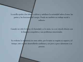 La arcilla ayuda a los niños a cultivar y satisfacer la curiosidad sobre el sexo, las
partes y las funciones del cuerpo. Puede ser también un trabajo social o
solitario.
Cuando un niño le teme a la humedad y a lo sucio, va a un vínculo directo con
la limpieza compulsiva y sus problemas emocionales.
Es evidente la resistencia en estos niños, por lo tanto se respeta su espacio y el
tiempo, esto es para desarrollarles confianza y así poco a poco adentrarse a su
proceso.
 