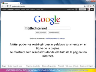 Intitle:Internet



Intitle: podemos restringir buscar palabras solamente en el
                    titulo de la pagina.
Te mostrara solo resultados donde el título de la página sea
                          Internet.
 
