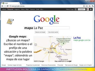 mapa La Paz

    Google maps:
  ¿Buscas un mapa?
Escribe el nombre o el
    prefijo de una
ubicación y la palabra
"mapa"; obtendrás un
  mapa de ese lugar
 