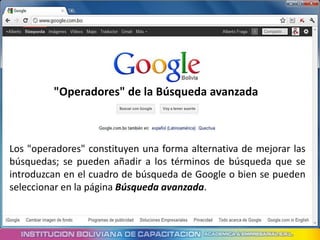 "Operadores" de la Búsqueda avanzada



Los "operadores" constituyen una forma alternativa de mejorar las
búsquedas; se pueden añadir a los términos de búsqueda que se
introduzcan en el cuadro de búsqueda de Google o bien se pueden
seleccionar en la página Búsqueda avanzada.
 
