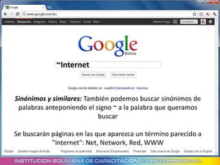 ~Internet


Sinónimos y similares: También podemos buscar sinónimos de
 palabras anteponiendo el signo ~ a la palabra que queramos
                           buscar

Se buscarán páginas en las que aparezca un término parecido a
            "Internet": Net, Network, Red, WWW
 