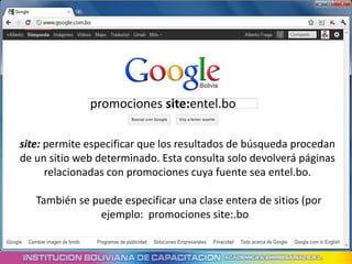promociones site:entel.bo

site: permite especificar que los resultados de búsqueda procedan
de un sitio web determinado. Esta consulta solo devolverá páginas
      relacionadas con promociones cuya fuente sea entel.bo.

   También se puede especificar una clase entera de sitios (por
               ejemplo: promociones site:.bo
 