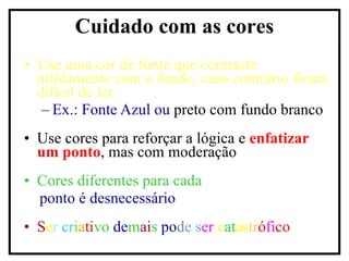 Use uma cor de fonte que contraste nitidamente com o fundo, caso contrário ficará difícil de ler Ex.: Fonte Azul ou  preto com fundo branco Use cores para reforçar a lógica e  enfatizar um ponto , mas com moderação Cores diferentes para cada ponto é   desnecessário S e r   cr ia ti vo  de m ai s  po d e s er   c at as tr ó fi co Cuidado com as cores 