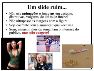 Não use  animações  e  imagens  em excesso, distrativas, vulgares, de times de futebol Não ultrapasse as margens com a figura  Seja coerente com a animação que você usa Som, imagem, música aumentam o interesse do público,  mas não exagere ! Um slide ruim... 