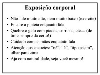 Não fale muito alto, nem muito baixo (exercite) Encare a plateia enquanto fala Quebre o gelo com piadas, sorrisos, etc.... (de time sempre dá certo!) Cuidado com as mãos enquanto fala Atenção aos cacoetes: “né”, “é”, “tipo assim”, olhar para cima Aja com naturalidade, seja você mesmo! Exposição corporal 